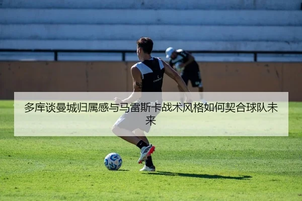 多库谈曼城归属感与马雷斯卡战术风格如何契合球队未来
