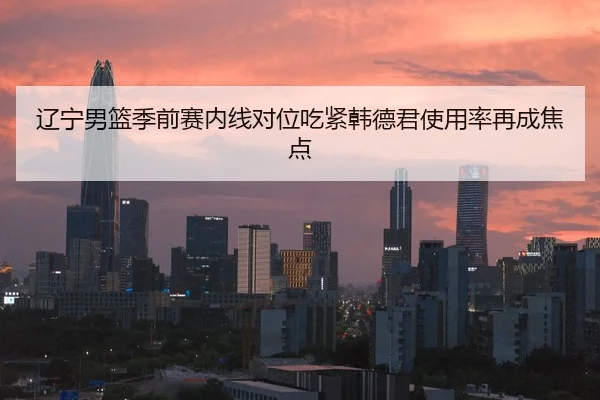 辽宁男篮季前赛内线对位吃紧韩德君使用率再成焦点